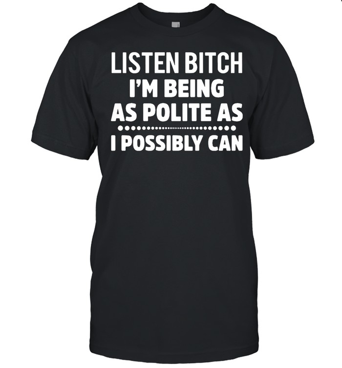 Listen Bitch I’m Being As Polite As I Possibly Can shirt