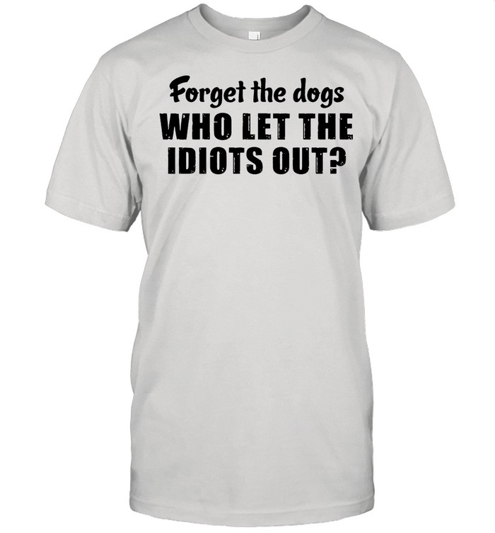Forget The Dogs Who Let The Idiots Out shirt