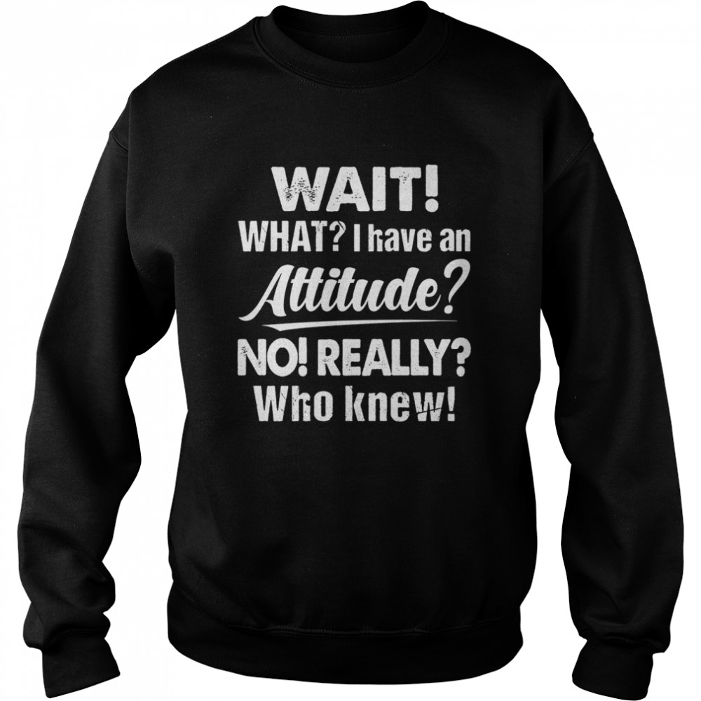 Wait What I Have An Attitude No Really Who Knew shirt Unisex Sweatshirt