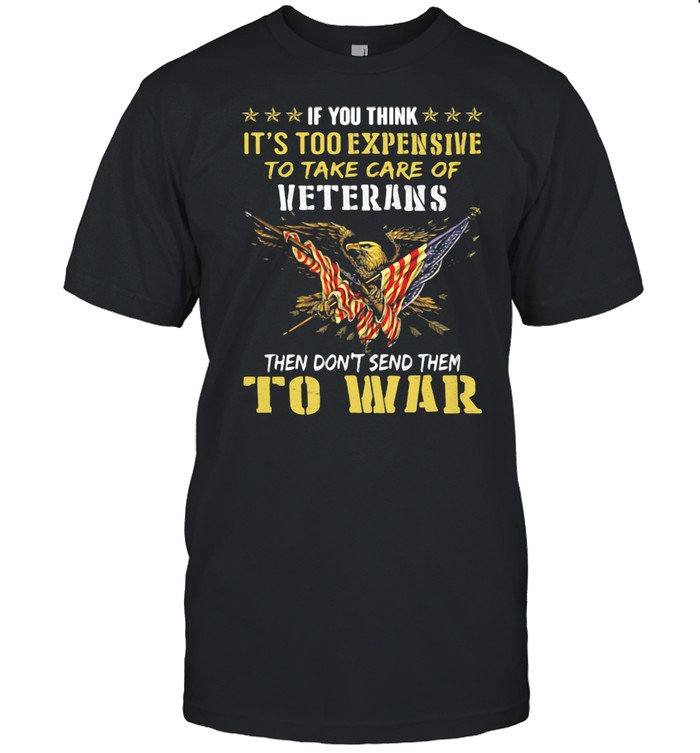 If You Think It’s Too Expensive To Take Care Of Veterans Then Do Not Send Them To War Eagles American Flag Shirt
