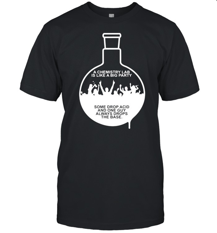 A Chemistry Lab Is Like A Big Party Some Drop Acid And One Guy Always Drops The Base T-shirt