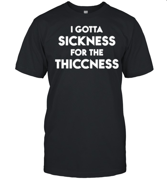 I gotta sickness for the thiccness shirt