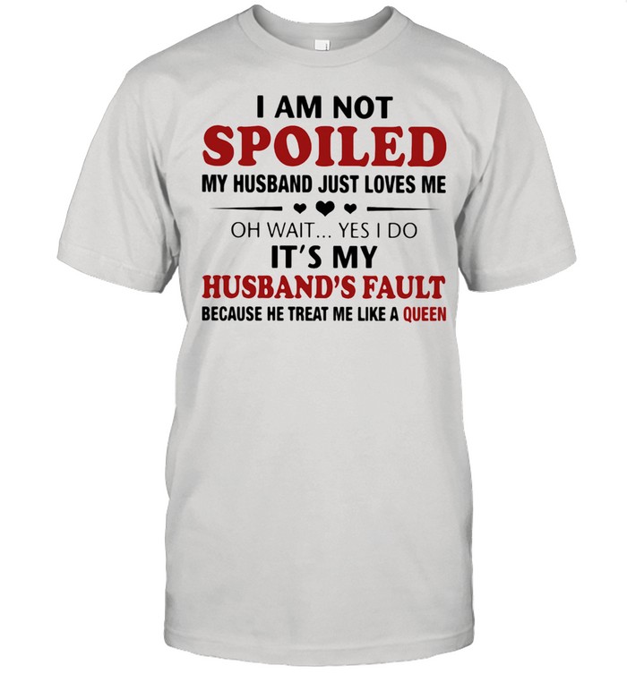 I Am Not Spoiled My Husband Just Loves Me Oh Wait Yes I Do It’s My Husband’s Fault Because He Treat Me Like A Queen Shirt