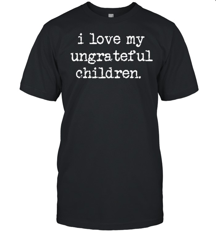 I Love My Ungrateful Children shirt
