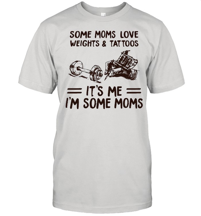 Some Moms Love Weights & Tattoos It’s Me I’m Some Moms Shirt