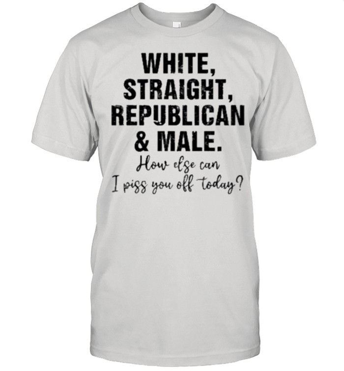 White Straight Republican And Male How Else Can I Piss You Off Today shirt