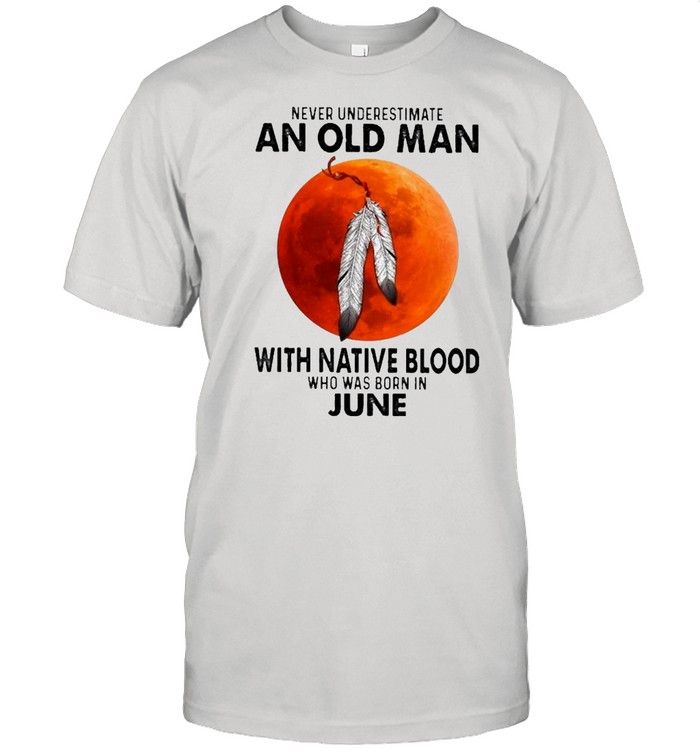 2021 Never Underestimate An Old Man With Native Blood Who Was Born In June shirt