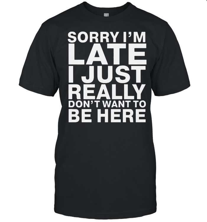 Sorry I Am Late I Just Really Do Not Want To Be Here shirt
