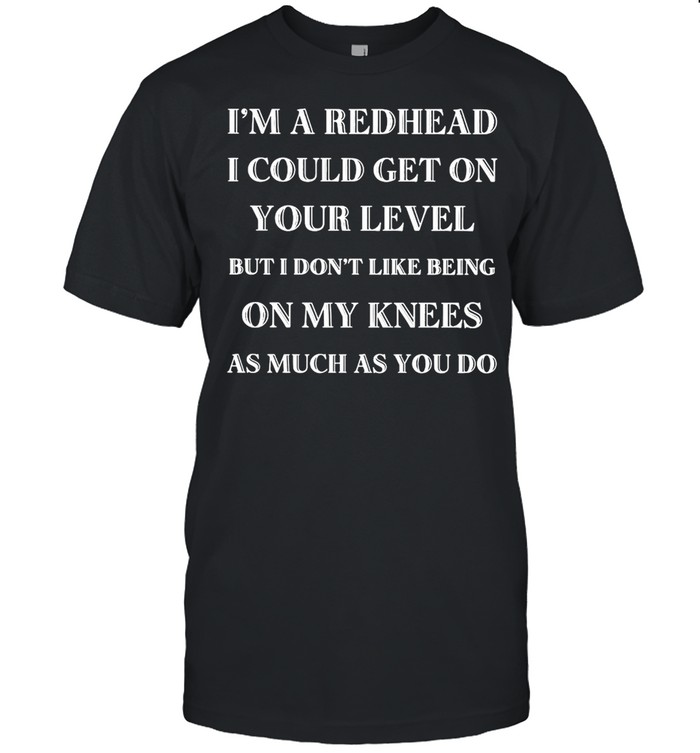 I’m A Redhead I Could Get On Your Level But I Don’t Like Being On My Knees As Much As You Do T-shirt