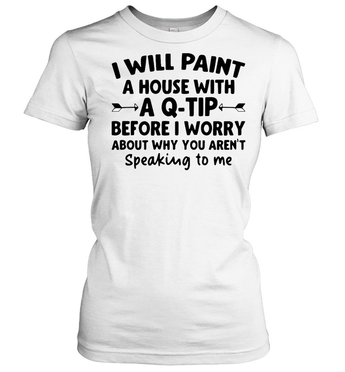 I Will Paint A House Wit A Q-tip Before I Wonder About Why You Aren't Speaking To Me  Classic Women's T-shirt